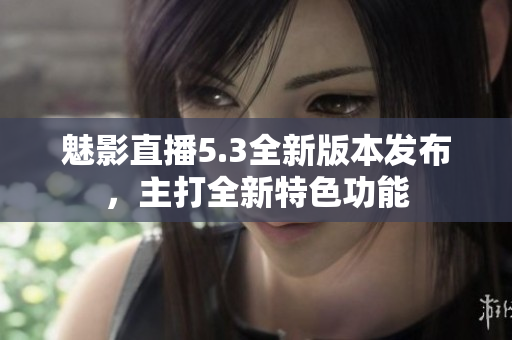 魅影直播5.3全新版本發(fā)布，主打全新特色功能