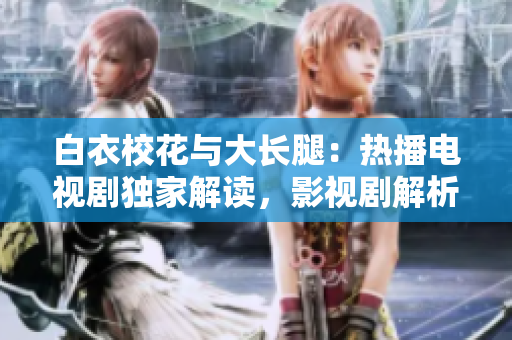白衣?；ㄅc大長腿：熱播電視劇獨家解讀，影視劇解析及演員資訊詳解