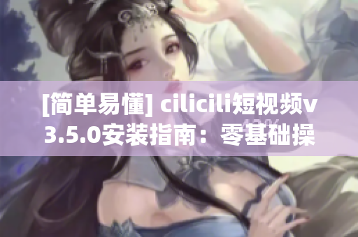 [簡單易懂] cilicili短視頻v3.5.0安裝指南：零基礎(chǔ)操作指引！