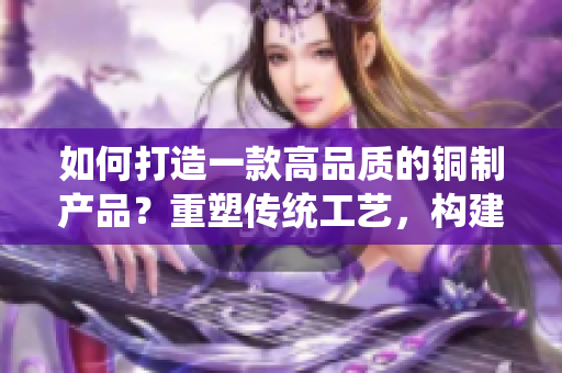 如何打造一款高品質(zhì)的銅制產(chǎn)品？重塑傳統(tǒng)工藝，構(gòu)建現(xiàn)代設(shè)計。
