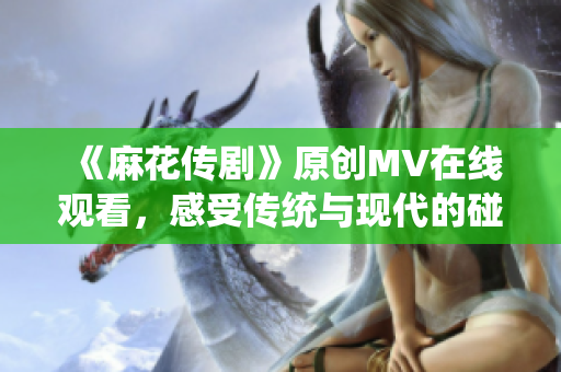 《麻花傳劇》原創(chuàng)MV在線觀看，感受傳統(tǒng)與現(xiàn)代的碰撞魅力
