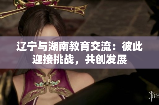 遼寧與湖南教育交流：彼此迎接挑戰(zhàn)，共創(chuàng)發(fā)展