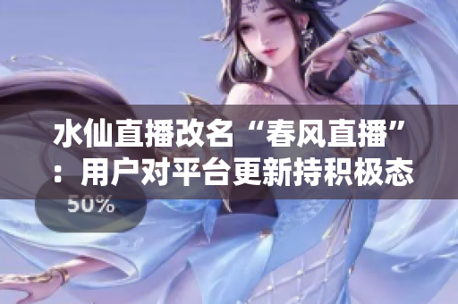 水仙直播改名“春風(fēng)直播”：用戶對(duì)平臺(tái)更新持積極態(tài)度，新版本線上后活躍用戶量大幅增長(zhǎng)