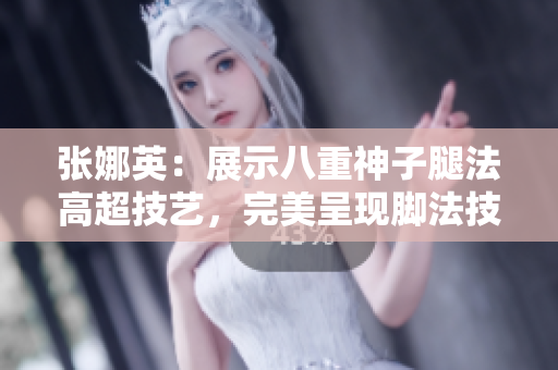 張娜英：展示八重神子腿法高超技藝，完美呈現(xiàn)腳法技能