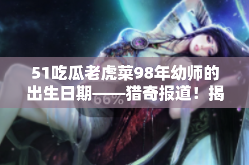 51吃瓜老虎菜98年幼師的出生日期——獵奇報道！揭秘幼兒教師98年出生身份，轟動教育圈！