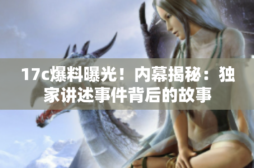 17c爆料曝光！內(nèi)幕揭秘：獨(dú)家講述事件背后的故事