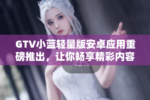 GTV小藍(lán)輕量版安卓應(yīng)用重磅推出，讓你暢享精彩內(nèi)容