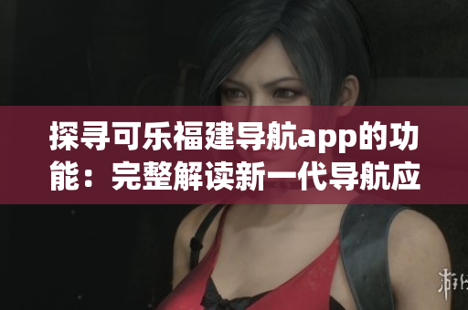 探尋可樂(lè)福建導(dǎo)航app的功能：完整解讀新一代導(dǎo)航應(yīng)用的強(qiáng)大功能