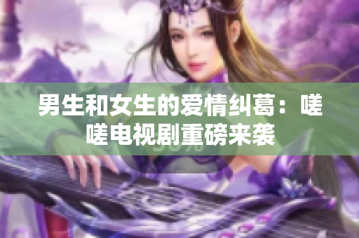 男生和女生的愛(ài)情糾葛：嗟嗟電視劇重磅來(lái)襲