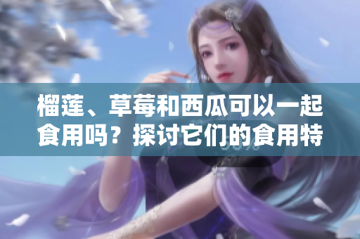 榴蓮、草莓和西瓜可以一起食用嗎？探討它們的食用特點(diǎn)及潛在影響