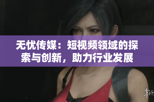無憂傳媒：短視頻領(lǐng)域的探索與創(chuàng)新，助力行業(yè)發(fā)展