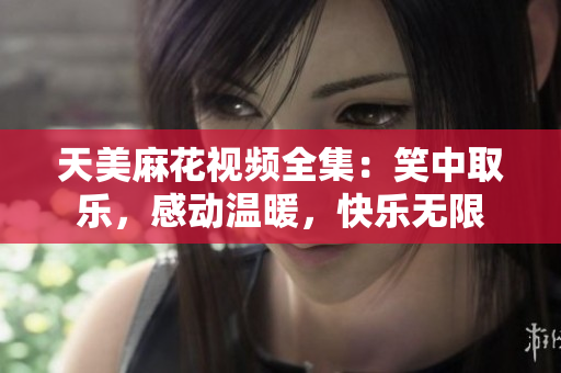天美麻花視頻全集：笑中取樂，感動(dòng)溫暖，快樂無限