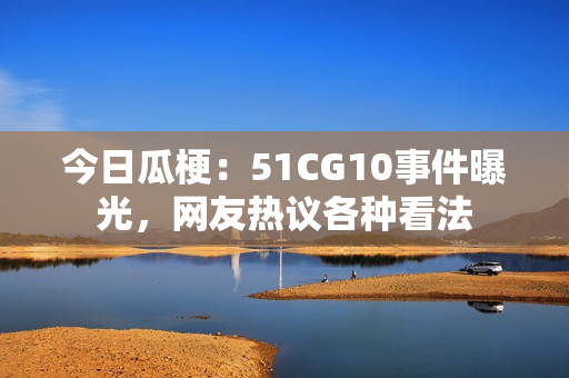 今日瓜梗：51CG10事件曝光，網(wǎng)友熱議各種看法