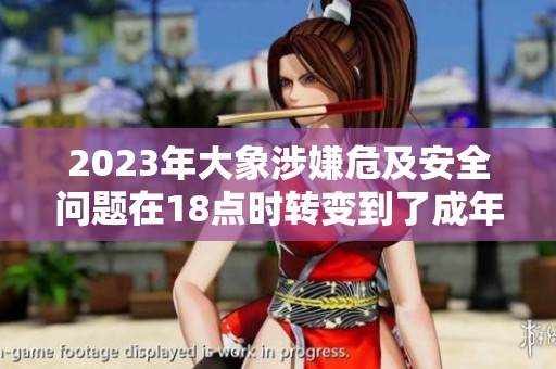 2023年大象涉嫌危及安全問題在18點(diǎn)時(shí)轉(zhuǎn)變到了成年，引發(fā)關(guān)注