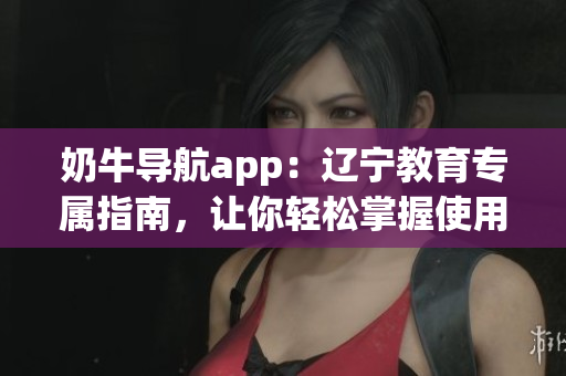 奶牛導(dǎo)航app：遼寧教育專屬指南，讓你輕松掌握使用方法