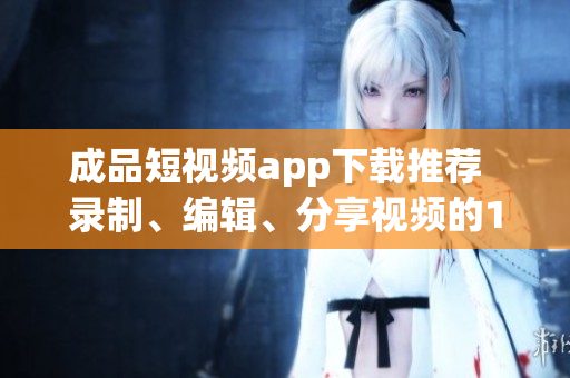成品短視頻app下載推薦  錄制、編輯、分享視頻的10款熱門軟件