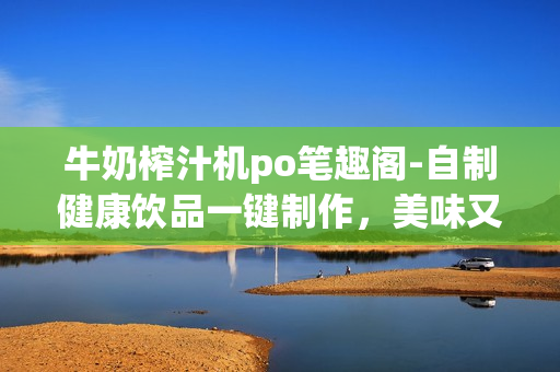 牛奶榨汁機(jī)po筆趣閣-自制健康飲品一鍵制作，美味又營(yíng)養(yǎng)