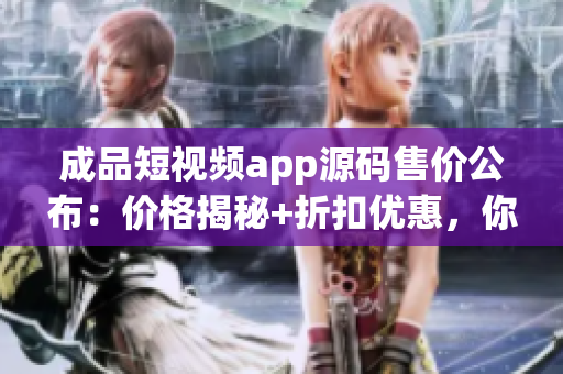 成品短視頻app源碼售價(jià)公布：價(jià)格揭秘+折扣優(yōu)惠，你想購(gòu)買嗎？