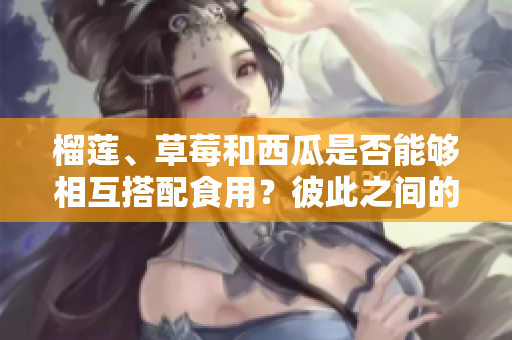 榴蓮、草莓和西瓜是否能夠相互搭配食用？彼此之間的搭配是否安全？