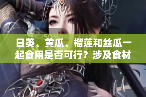 日葵、黃瓜、榴蓮和絲瓜一起食用是否可行？涉及食材搭配的探討