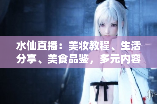 水仙直播：美妝教程、生活分享、美食品鑒，多元內(nèi)容直播平臺