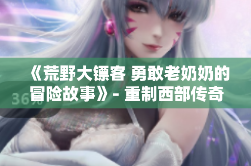 《荒野大鏢客 勇敢老奶奶的冒險故事》- 重制西部傳奇，老年奇女子的驚險征程