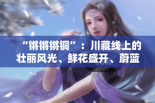 “鏘鏘鏘銅”：川藏線上的壯麗風(fēng)光、鮮花盛開、蔚藍(lán)的天空以及綿延的雪山是不可錯(cuò)過(guò)的。