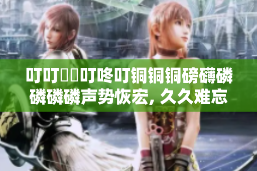 叮叮噹噹叮咚叮銅銅銅磅礴磷磷磷磷聲勢(shì)恢宏, 久久難忘，力贊推薦