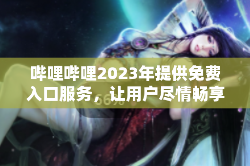 嗶哩嗶哩2023年提供免費(fèi)入口服務(wù)，讓用戶盡情暢享優(yōu)質(zhì)內(nèi)容