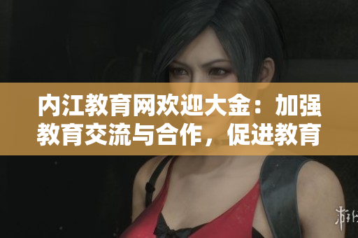 內(nèi)江教育網(wǎng)歡迎大金：加強(qiáng)教育交流與合作，促進(jìn)教育發(fā)展