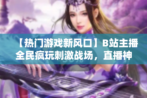 【熱門游戲新風口】B站主播全民瘋玩刺激戰(zhàn)場，直播神仙打架不停歇