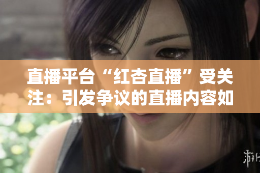 直播平臺“紅杏直播”受關注：引發(fā)爭議的直播內(nèi)容如何影響青少年成長？