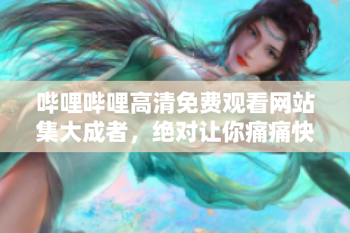 嗶哩嗶哩高清免費觀看網(wǎng)站集大成者，絕對讓你痛痛快快看個夠