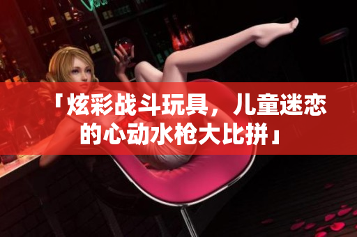 「炫彩戰(zhàn)斗玩具，兒童迷戀的心動(dòng)水槍大比拼」