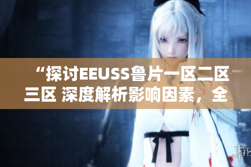 “探討EEUSS魯片一區(qū)二區(qū)三區(qū) 深度解析影響因素，全面觀察發(fā)展趨勢(shì)”