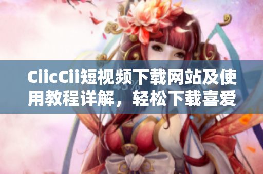 CiicCii短視頻下載網(wǎng)站及使用教程詳解，輕松下載喜愛的短視頻