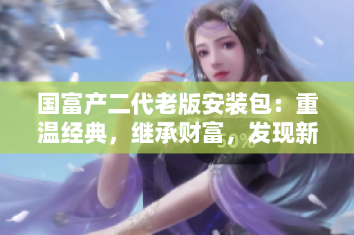 國(guó)富產(chǎn)二代老版安裝包：重溫經(jīng)典，繼承財(cái)富，發(fā)現(xiàn)新價(jià)值