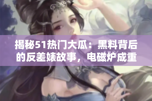 揭秘51熱門大瓜：黑料背后的反差婊故事，電磁爐成重要角色