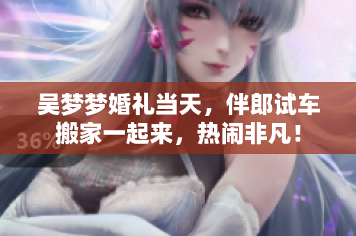 吳夢(mèng)夢(mèng)婚禮當(dāng)天，伴郎試車搬家一起來(lái)，熱鬧非凡！