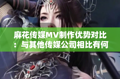麻花傳媒MV制作優(yōu)勢對比：與其他傳媒公司相比有何特色？