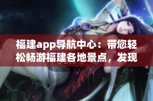福建app導(dǎo)航中心：帶您輕松暢游福建各地景點，發(fā)現(xiàn)最新旅游資訊