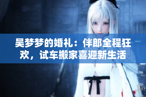吳夢(mèng)夢(mèng)的婚禮：伴郎全程狂歡，試車(chē)搬家喜迎新生活