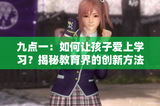 九點(diǎn)一：如何讓孩子愛上學(xué)習(xí)？揭秘教育界的創(chuàng)新方法
