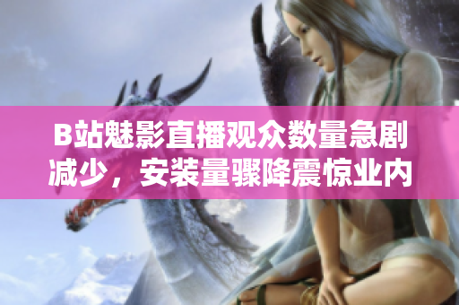 B站魅影直播觀眾數(shù)量急劇減少，安裝量驟降震驚業(yè)內(nèi)