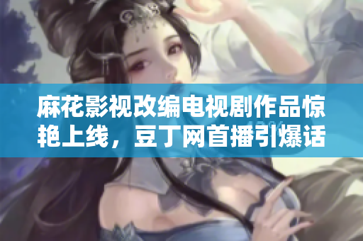 麻花影視改編電視劇作品驚艷上線，豆丁網(wǎng)首播引爆話題