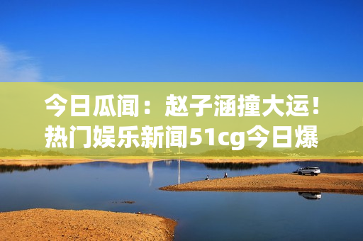 今日瓜聞：趙子涵撞大運(yùn)！熱門娛樂新聞51cg今日爆燃【詳解】