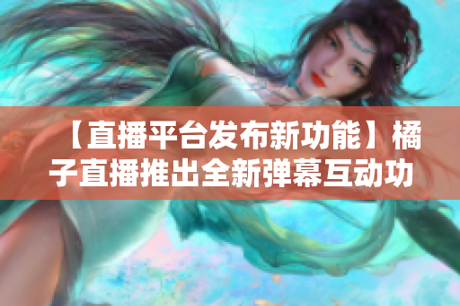 【直播平臺(tái)發(fā)布新功能】橘子直播推出全新彈幕互動(dòng)功能，為粉絲帶來更豐富的觀看體驗(yàn)
