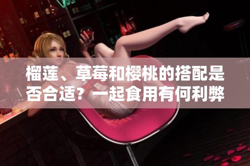 榴蓮、草莓和櫻桃的搭配是否合適？一起食用有何利弊？