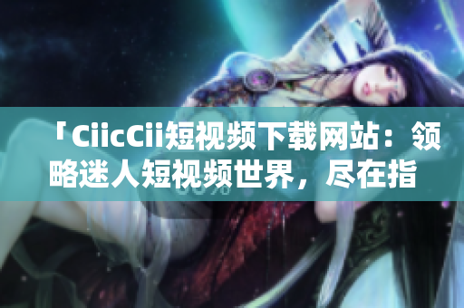 「CiicCii短視頻下載網(wǎng)站：領(lǐng)略迷人短視頻世界，盡在指尖間」