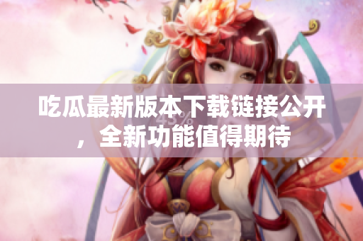 吃瓜最新版本下載鏈接公開，全新功能值得期待